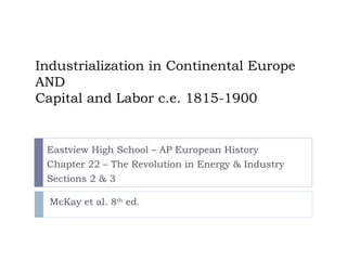 Industrialization in Continental Europe AND Capital and Labor c.e. 1815-1900 Eastview High School – AP European History Chapter 22 – The Revolution in Energy & Industry Sections 2 & 3 McKay et al. 8 th  ed. 