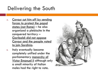 Delivering the South Cavour cut him off by sending forces to protect the papal states (not Rome)  – he also organized a plebiscite in the conquered territory –  Garibaldi did not oppose Cavour and the people voted to join Sardinia . Italy eventually become completely unified under the parliamentary  monarchy of Victor Emanuel II  although only a small minority of Italian males had the right to vote. 