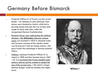Germany Before Bismarck Frederick William IV of Prussia was the current leader – his attempts to unify Germany from above were blocked by Austria which led to growing tension between the two as they both sought to block each other within the reorganized German Confederation. Economic forces were undermining the political situation – the  Zollverein , (German customs union)  was founded in 1834 to stimulate trade and increase revenues of the member states was thriving but it did not include Austria – this gave Prussia the advantage in German political affairs. William I  replaced Frederick William IV as regent in 1858 and then became king in 1861 – he was  convinced that Prussia needed major military reforms and he wanted to double the size of the current army  – this meant a larger defense budget would be needed, thus higher taxes. William I 