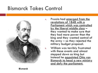 Bismarck Takes Control Prussia had  emerged from the revolutions of 1848 with a Parliament which was controlled by the liberal middle class  – they wanted to make sure that they had more power than the king and they wanted control of the army – so they rejected the military budget proposal. William was terribly frustrated with these events and almost stepped down as king but instead he  appointed Otto von Bismarck to head a new ministry and defy the parliament. Bismarck 