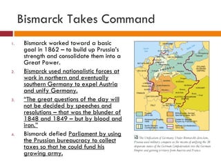 Bismarck Takes Command Bismarck worked toward a basic goal in 1862 – to build up Prussia’s strength and consolidate them into a Great Power. Bismarck used nationalistic forces at work in northern and eventually southern Germany to expel Austria and unify Germany. “ The great questions of the day will not be decided by speeches and resolutions – that was the blunder of 1848 and 1849 – but by blood and iron.” Bismarck defied  Parliament by using the Prussian bureaucracy to collect taxes so that he could fund his growing army. 