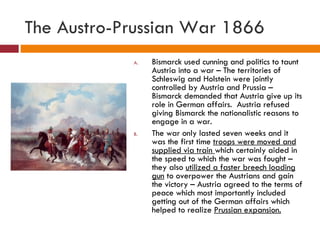 The Austro-Prussian War 1866 Bismarck used cunning and politics to taunt Austria into a war – The territories of Schleswig and Holstein were jointly controlled by Austria and Prussia – Bismarck demanded that Austria give up its role in German affairs.  Austria refused giving Bismarck the nationalistic reasons to engage in a war. The war only lasted seven weeks and it was the first time  troops were moved and supplied via train  which certainly aided in the speed to which the war was fought – they also  utilized a faster breech loading gun  to overpower the Austrians and gain the victory – Austria agreed to the terms of peace which most importantly included getting out of the German affairs which helped to realize  Prussian expansion. 