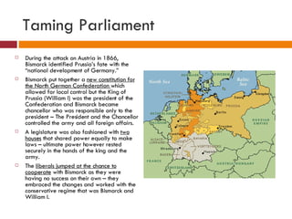 Taming Parliament During the attack on Austria in 1866, Bismarck identified Prussia’s fate with the “national development of Germany.” Bismarck put together a  new constitution for the North German Confederation  which allowed for local control but the King of Prussia (William I) was the president of the Confederation and Bismarck became chancellor who was responsible only to the president – The President and the Chancellor controlled the army and all foreign affairs. A legislature was also fashioned with  two houses  that shared power equally to make laws – ultimate power however rested securely in the hands of the king and the army. The  liberals jumped at the chance to cooperate  with Bismarck as they were having no success on their own – they embraced the changes and worked with the conservative regime that was Bismarck and William I. 