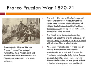 Franco Prussian War 1870-71 The rest of German unification happened rather uneventfully – the south German states were reluctant to unify because of different religious and political traditions –  Bismarck would  once again use nationalistic emotions to force the issue. The  French were becoming increasingly concerned about the growth and power of Prussia – they set out to teach them a lesson  which is what Bismarck had wanted. As soon as France began to wage war on Prussia, the southern German states immediately fell in line with Prussia - the French were decisively  defeated at Sedan on Sept. 1, 1870 .  Louis Napoleon, who Bismarck referred to as “the sphinx without a riddle,” was captured and humiliated. Foreign policy blunders like the Franco-Prussian War proved humiliating.  Here Napoleon III and Bismarck talk after the battle of the Sedan where Napoleon III is taken prisoner. 