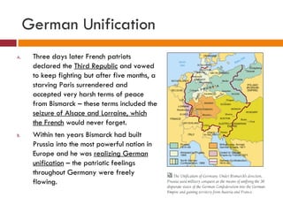 German Unification Three days later French patriots declared the  Third Republic  and vowed to keep fighting but after five months, a starving Paris surrendered and accepted very harsh terms of peace from Bismarck – these terms included the  seizure of Alsace and Lorraine, which the French  would never forget. Within ten years Bismarck had built Prussia into the most powerful nation in Europe and he was  realizing German unification  – the patriotic feelings throughout Germany were freely flowing. 