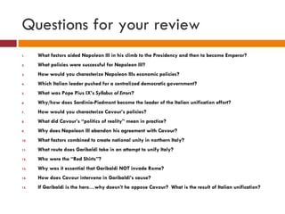 Questions for your review What factors aided Napoleon III in his climb to the Presidency and then to become Emperor? What policies were successful for Napoleon III? How would you characterize Napoleon IIIs economic policies? Which Italian leader pushed for a centralized democratic government? What was Pope Pius IX’s  Syllabus of Errors ? Why/how does Sardinia-Piedmont become the leader of the Italian unification effort? How would you characterize Cavour’s policies? What did Cavour’s “politics of reality” mean in practice? Why does Napoleon III abandon his agreement with Cavour? What factors combined to create national unity in northern Italy? What route does Garibaldi take in an attempt to unify Italy? Who were the “Red Shirts”? Why was it essential that Garibaldi NOT invade Rome? How does Cavour intervene in Garibaldi’s cause? If Garibaldi is the hero…why doesn’t he oppose Cavour?  What is the result of Italian unification? 