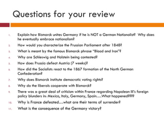 Questions for your review Explain how Bismarck unites Germany if he is NOT a German Nationalist?  Why does he eventually embrace nationalism? How would you characterize the Prussian Parliament after 1848? What is meant by the famous Bismarck phrase “Blood and Iron”? Why are Schleswig and Holstein being contested? How does Prussia defeat Austria (7 weeks)? How did the Socialists react to the 1867 formation of the North German Confederation? Why does Bismarck institute democratic voting rights? Why do the liberals cooperate with Bismarck? There was a great deal of criticism within France regarding Napoleon III’s foreign policy blunders in: Mexico, Italy, Germany, Spain….What happened???? Why is France defeated…what are their terms of surrender? What is the consequence of the Germany victory? 