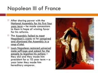 Napoleon III of France After sharing power with the  National Assembly for his first four year term  – he made concessions to them in hope of winning favor for his reforms.  The  Assembly failed to meet Napoleon’s wants  so he  conspired and dismissed the Assembly in a  coup d’etat. Louis Napoleon restored universal male suffrage and asked for the people to legalize his actions  – they did and they made him president for a 10 year term – a year later they made him hereditary emperor. 