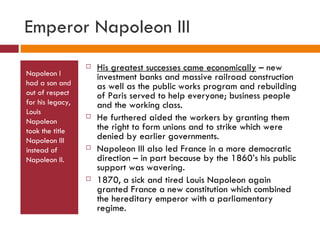 Emperor Napoleon III Napoleon I had a son and out of respect for his legacy, Louis Napoleon took the title Napoleon III instead of Napoleon II. His greatest successes came economically  – new investment banks and massive railroad construction as well as the public works program and rebuilding of Paris served to help everyone; business people and the working class. He furthered aided the workers by granting them the right to form unions and to strike which were denied by earlier governments. Napoleon III also led France in a more democratic direction – in part because by the 1860’s his public support was wavering. 1870, a sick and tired Louis Napoleon again granted France a new constitution which combined the hereditary emperor with a parliamentary regime. 
