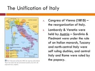 The Unification of Italy Congress of Vienna  (1815)  – the reorganization of Italy. Lombardy & Venetia were held by  Austria  – Sardinia & Piedmont were under the rule of an Italian monarch, Tuscany and north-central Italy were self ruling duchies, and central Italy and Rome were ruled by the papacy. 