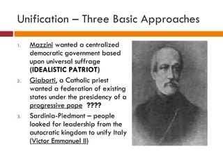 Unification – Three Basic Approaches Mazzini  wanted a centralized democratic government based upon universal suffrage  (IDEALISTIC PATRIOT) Giaborti , a Catholic priest wanted a federation of existing states under the presidency of a  progressive pope   ???? Sardinia-Piedmont – people looked for leadership from the autocratic kingdom to unify Italy ( Victor Emmanuel II )  