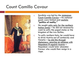 Count Camillo Cavour Sardinia was led by the  statesman Count Camillo Cavour  – his national goals were limited and  realistic   “politics of reality.” He sought  unity only for the northern Italian states  – he did not necessarily want to unify the papal states or the kingdom of the two Sicilies. To unify northern Italy, he would have to drive Austria out of Lombardy and Venetia –  he did this through diplomacy, securing an alliance with Napoleon III against Austria  – Napoleon would later abandon Cavour who would then resign in a rage.  