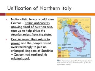 Unification of Northern Italy Nationalistic fervor would save Cavour –  Italian nationalists growing tired of Austrian rule, rose up to help drive the Austrian rulers from the state. Cavour would then return to power  and the people voted overwhelmingly to join an enlarged kingdom of Sardinia –  Cavour had realized his original goal. 