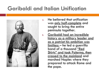 Garibaldi and Italian Unification He believed that unification was  only half-complete  and sought to bring the entire peninsula together. Garibaldi had an incredible history as a military leader and as a patriot his ambition was limitless  – he led a guerrilla band of a thousand  “Red Shirts” and took Palermo, then crossed to the mainland  and marched Naples where they prepared to attack Rome and the pope. 