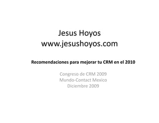 Jesus Hoyos 
    www.jesushoyos.com  
Recomendaciones para mejorar tu CRM en el 2010 

            Congreso de CRM 2009 
            Mundo‐Contact Mexico 
               Diciembre 2009 
 