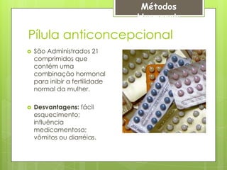 Métodos
                                Hormonais

Pílula anticoncepcional
   São Administrados 21
    comprimidos que
    contém uma
    combinação hormonal
    para inibir a fertilidade
    normal da mulher.

   Desvantagens: fácil
    esquecimento;
    influência
    medicamentosa;
    vômitos ou diarréias.
 