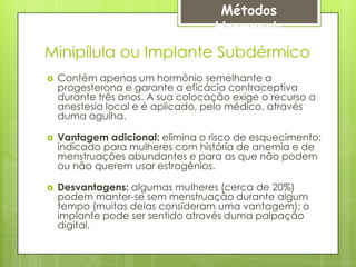 Métodos
                                   Hormonais
Minipílula ou Implante Subdérmico
   Contém apenas um hormônio semelhante a
    progesterona e garante a eficácia contraceptiva
    durante três anos. A sua colocação exige o recurso a
    anestesia local e é aplicado, pelo médico, através
    duma agulha.

   Vantagem adicional: elimina o risco de esquecimento;
    indicado para mulheres com história de anemia e de
    menstruações abundantes e para as que não podem
    ou não querem usar estrogênios.

   Desvantagens: algumas mulheres (cerca de 20%)
    podem manter-se sem menstruação durante algum
    tempo (muitas delas consideram uma vantagem); o
    implante pode ser sentido através duma palpação
    digital.
 