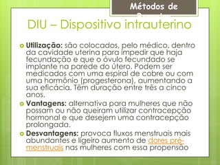 Métodos de
                              Barreira
  DIU – Dispositivo intrauterino
 Utilização:são colocados, pelo médico, dentro
  da cavidade uterina para impedir que haja
  fecundação e que o óvulo fecundado se
  implante na parede do útero. Podem ser
  medicados com uma espiral de cobre ou com
  uma hormônio (progesterona), aumentando a
  sua eficácia. Têm duração entre três a cinco
  anos.
 Vantagens: alternativa para mulheres que não
  possam ou não queiram utilizar contracepção
  hormonal e que desejem uma contracepção
  prolongada.
 Desvantagens: provoca fluxos menstruais mais
  abundantes e ligeiro aumento de dores pré-
  menstruais nas mulheres com essa propensão
 