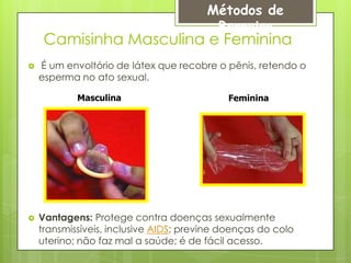 Métodos de
                                         Barreira
     Camisinha Masculina e Feminina
   É um envoltório de látex que recobre o pênis, retendo o
    esperma no ato sexual.

            Masculina                       Feminina




   Vantagens: Protege contra doenças sexualmente
    transmissíveis, inclusive AIDS; previne doenças do colo
    uterino; não faz mal a saúde; é de fácil acesso.
 