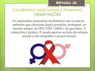 Métodos de
                      Barreira
 CAMISINHAS MASCULINAS E FEMININAS
          OBSERVAÇÕES
 As camisinhas masculina ou feminina são os únicos
 métodos que oferecem dupla proteção: protegem, ao
 mesmo tempo, de DST/HIV/AIDS e da gravidez. A
camisinha é prática. É usada apenas na hora da relação
       sexual e não atrapalha o prazer sexual.
 