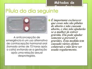 Métodos de
                                       Emergência
Pílula do dia seguinte
                                  É importante esclarecer
                                   que essas não são pílulas
                                   de aborto e não causam
                                   aborto, e elas não ajudarão
                                   se a mulher já estiver
                                   grávida. Ela pode ajudar
      A anticoncepção de           somente a prevenir a
emergência é um uso alternativo    gravidez. Esta medida tem
de contracepção hormonal oral      causado vários efeitos
(tomado antes de 72 horas após     colaterais e não deve ser
o coito) evitando-se a gestação    usada regularmente.
   após uma relação sexual
          desprotegida.
 
