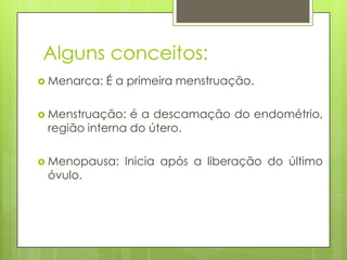 Alguns conceitos:
 Menarca:   É a primeira menstruação.

 Menstruação:  é a descamação do endométrio,
 região interna do útero.

 Menopausa:    Inicia após a liberação do último
 óvulo.
 