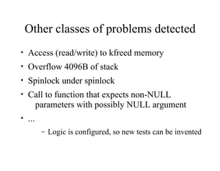 Other classes of problems detected
• Access (read/write) to kfreed memory
• Overflow 4096B of stack
• Spinlock under spinlock
• Call to function that expects non-NULL
parameters with possibly NULL argument
• ...
– Logic is configured, so new tests can be invented
 