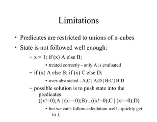 Limitations
• Predicates are restricted to unions of n-cubes
• State is not followed well enough:
– x = 1; if (x) A else B;
● treated correctly - only A is evaluated
– if (x) A else B; if (x) C else D;
● over-abstracted - A;C | A;D | B;C | B;D
– possible solution is to push state into the
predicates
((x!=0);A | (x==0);B) ; ((x!=0);C | (x==0);D)
● but we can't follow calculation well - quickly get
to 
 