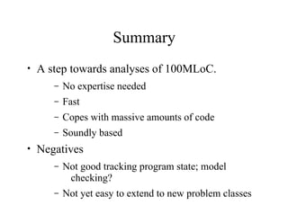 Summary
• A step towards analyses of 100MLoC.
– No expertise needed
– Fast
– Copes with massive amounts of code
– Soundly based
• Negatives
– Not good tracking program state; model
checking?
– Not yet easy to extend to new problem classes
 