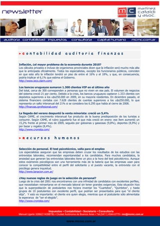 > C   ontabilidad                      auditoria                  finanzas

        Inflación, ¿el mayor problema de la economía durante 2010?
        Los cálculos privados e incluso de organismos provinciales dicen que la inflación será mucho más alta
        que la anticipada oficialmente. Todos los especialistas, excepto los funcionarios públicos, coinciden
        en que este año la inflación tendrá un piso de entre el 16% y el 18%, y que, en consecuencia,
        podría triplicar el 6,1% que estima el Gobierno.
        http://www.ieco.clarin.com/

        Los bancos uruguayos sumaron 1.300 clientes VIP en el último año
        Del total, cerca de 300 corresponden a personas que no viven en ese país. El volumen de negocios
        del sistema creció 21 por ciento. Debido a la crisis, los bancos uruguayos captaron 1.333 clientes con
        depósitos superiores a los u$s250.000 en 2009, en su mayoría residentes. En diciembre pasado, el
        sistema financiero contaba con 7.628 clientes de cuentas superiores a los u$s250.000, lo que
        representa un salto interanual del 21% si se considera los 6.295 que había al cierre de 2008.
        http://finanzas.iprofesional.com/

        La llegada del verano despuntó la venta minorista: creció un 5,4%
        Según CAME, el crecimiento interanual fue producto de la buena predisposición de los turistas a
        consumir. Según CAME, el rubro juguetería fue el que más creció en enero: ese ítem aumentó un
        15,2% frente al primer mes de 2009, seguido por golosinas y gaseosas (9,8%), deportes (8,9%) y
        por bazar y regalos (8,4%).
        http://www.cronista.com/


        > R   e c u r s o s           h u m a n o s

        Selección de personal. El test psicotécnico, valla para el empleo
        Los especialistas aseguran que las empresas deben cruzar los resultados de los estudios con las
        entrevistas laborales; recomiendan espontaneidad a los candidatos. Para muchos candidatos, la
        ansiedad que generan las entrevistas laborales tiene un pico a la hora del test psicotécnico. Aunque
        estos exámenes psicológicos son una herramienta más de la batería que las empresas usan para
        conocer la compatibilidad entre el perfil del solicitante y el puesto vacante, la entrevista con el
        psicólogo genera inquietud.
        http://www.lanacion.com.ar/

        ¿Hay nuevas reglas de juego en la selección de personal?
        Luego de la crisis del 2001 nos encontramos con una infinidad de candidatos con excelentes perfiles,
        que necesitaban reinsertarse en el mercado laboral sin tener grandes exigencias. Esta situación hizo
        que la superpoblación de postulantes nos hiciera inventar los "Cuartetos", "Quintetos", y hasta
        grupos de 10 postulantes con excelente perfil, que podrían ser presentados para que "el cliente
        elija". Y esto es importante: el cliente era quien elegía, mientras que el postulante sólo alimentaba
        la esperanza de "ser el elegido".
        http://www.cronista.com/


                                 Impuestos ▪▪ Contabilidad ▪▪ SocietarioConsultoría
                                  Impuestos Contabilidad Legales ▪ ▪ Consultoría
Manuel Ugarte 3288(C1428BTB) ▪ Ciudad Autónoma de Buenos Aires ▪ Tel./Fax▪(5411) 4544-0779 ▪ mc.consulting@mcmc.com.ar
        Manuel Ugarte 3288(C1428BTB) ▪ Ciudad Autónoma de Buenos Aires Tel.(5411) 4544-0779 ▪ mc@mcmc.com.ar

                                               www.mcmc.com.ar
                                               www.mcmc.com.ar
 