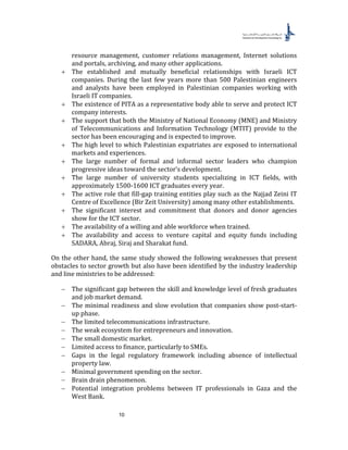 10
resource management, customer relations management, Internet solutions
and portals, archiving, and many other applications.
+ The established and mutually beneficial relationships with Israeli ICT
companies. During the last few years more than 500 Palestinian engineers
and analysts have been employed in Palestinian companies working with
Israeli IT companies.
+ The existence of PITA as a representative body able to serve and protect ICT
company interests.
+ The support that both the Ministry of National Economy (MNE) and Ministry
of Telecommunications and Information Technology (MTIT) provide to the
sector has been encouraging and is expected to improve.
+ The high level to which Palestinian expatriates are exposed to international
markets and experiences.
+ The large number of formal and informal sector leaders who champion
progressive ideas toward the sector’s development.
+ The large number of university students specializing in ICT fields, with
approximately 1500-1600 ICT graduates every year.
+ The active role that fill-gap training entities play such as the Najjad Zeini IT
Centre of Excellence (Bir Zeit University) among many other establishments.
+ The significant interest and commitment that donors and donor agencies
show for the ICT sector.
+ The availability of a willing and able workforce when trained.
+ The availability and access to venture capital and equity funds including
SADARA, Abraj, Siraj and Sharakat fund.
On the other hand, the same study showed the following weaknesses that present
obstacles to sector growth but also have been identified by the industry leadership
and line ministries to be addressed:
− The significant gap between the skill and knowledge level of fresh graduates
and job market demand.
− The minimal readiness and slow evolution that companies show post-start-
up phase.
− The limited telecommunications infrastructure.
− The weak ecosystem for entrepreneurs and innovation.
− The small domestic market.
− Limited access to finance, particularly to SMEs.
− Gaps in the legal regulatory framework including absence of intellectual
property law.
− Minimal government spending on the sector.
− Brain drain phenomenon.
− Potential integration problems between IT professionals in Gaza and the
West Bank.
 