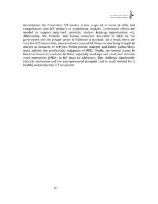 12
marketplace, the Palestinian ICT worker is less prepared in terms of skills and
competencies than ICT workers in neighboring markets. Government efforts are
needed to support improved curricula, student training opportunities, etc.
Additionally, the financial and human resources dedicated to R&D by the
government and the private sector in Palestine is minimal. As a result, there are
very few ICT innovations, and even fewer cases of R&D innovations being brought to
market as products or services. Public-private dialogue and future partnerships
must address the problematic negligence of R&D. Finally, the limited access to
financial resources available to firms, especially start-ups and small and medium
sized enterprises (SMEs) in ICT must be addressed. This challenge significantly
restricts innovation and the entrepreneurial potential that is much needed for a
healthy and productive ICT ecosystem.
 