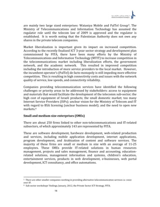 14
are mainly two large sized enterprises: Wataniya Mobile and PalTel Group4F
5. The
Ministry of Telecommunications and Information Technology has assumed the
regulator role until the telecom law of 2009 is approved and the regulator is
established. It is worth noting that the Palestinian Authority does not own any
shares in the private telecom companies.
Market liberalization is important given its impact on increased competition.
According to the recently finalized ICT 3-year sector strategy and development plan
commissioned by PITA, there have been many efforts by the Ministry of
Telecommunications and Information Technology (MTIT) to increase competition in
the telecommunications market including liberalization efforts, the government
network, and the academic network. This resulted in improved competition
including the introduction of more service providers to the local market. However,
the incumbent operator’s (PalTel) de facto monopoly is still impeding more effective
competition. This is resulting in high connectivity costs and issues with the network
quality of service, low speeds, and connectivity reliability.
Companies providing telecommunication services have identified the following
challenges or priority areas to be addressed by stakeholders: access to equipment
and materials that would facilitate the development of the telecomm sub-sector; the
high cost of equipment of Israeli products; the small domestic market; too many
Internet Service Providers (ISPs); unclear vision for the Ministry of Telecom and IT
with regard to BSA licensing (unclear business model); and the need to open new
markets.5F
6
Small and medium size enterprises (SMEs)
There are about 250 firms linked to other non-telecommunications and IT-related
subsectors, of which approximately 143 are represented by PITA.
These are software development, hardware development, web-related production
and services, including mobile application development, internet applications,
program development, and Arabization of content and software services. The
majority of these firms are small or medium in size with an average of 11-25
employees. These SMEs provide IT-related solutions in human resources
management, projects and sales management, finance and accounting, education-
related solutions, management information and systems, children’s education,
entertainment services, products in web development, e-businesses, web portal
development, ICT consultancy, and office automations.
5 There are other smaller companies working in providing alternative telecommunication services i.e. voice
over IP.
6 Sub-sector workshops’ findings, January, 2012, the Private Sector ICT Strategy, PITA.
 