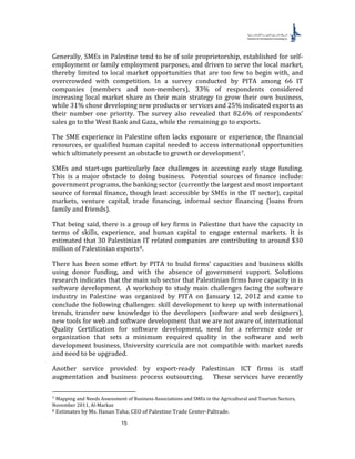 15
Generally, SMEs in Palestine tend to be of sole proprietorship, established for self-
employment or family employment purposes, and driven to serve the local market,
thereby limited to local market opportunities that are too few to begin with, and
overcrowded with competition. In a survey conducted by PITA among 66 IT
companies (members and non-members), 33% of respondents considered
increasing local market share as their main strategy to grow their own business,
while 31% chose developing new products or services and 25% indicated exports as
their number one priority. The survey also revealed that 82.6% of respondents’
sales go to the West Bank and Gaza, while the remaining go to exports.
The SME experience in Palestine often lacks exposure or experience, the financial
resources, or qualified human capital needed to access international opportunities
which ultimately present an obstacle to growth or development6F
7.
SMEs and start-ups particularly face challenges in accessing early stage funding.
This is a major obstacle to doing business. Potential sources of finance include:
government programs, the banking sector (currently the largest and most important
source of formal finance, though least accessible by SMEs in the IT sector), capital
markets, venture capital, trade financing, informal sector financing (loans from
family and friends).
That being said, there is a group of key firms in Palestine that have the capacity in
terms of skills, experience, and human capital to engage external markets. It is
estimated that 30 Palestinian IT related companies are contributing to around $30
million of Palestinian exports7F
8.
There has been some effort by PITA to build firms’ capacities and business skills
using donor funding, and with the absence of government support. Solutions
research indicates that the main sub sector that Palestinian firms have capacity in is
software development. A workshop to study main challenges facing the software
industry in Palestine was organized by PITA on January 12, 2012 and came to
conclude the following challenges: skill development to keep up with international
trends, transfer new knowledge to the developers (software and web designers),
new tools for web and software development that we are not aware of, international
Quality Certification for software development, need for a reference code or
organization that sets a minimum required quality in the software and web
development business, University curricula are not compatible with market needs
and need to be upgraded.
Another service provided by export-ready Palestinian ICT firms is staff
augmentation and business process outsourcing. These services have recently
7 Mapping and Needs Assessment of Business Associations and SMEs in the Agricultural and Tourism Sectors,
November 2011, Al-Markaz
8 Estimates by Ms. Hanan Taha; CEO of Palestine Trade Center-Paltrade.
 