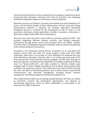 16
showed a promising trend as some companies have managed to implement projects
outsourced from European, American and Israeli IT providers and employing
hundreds of Palestinian engineers and business schools’ graduates.
Both these services are limited in scale due to the limited size of the Palestinian ICT
sector, and the limited number of firms offering these services, and some lacking
infrastructural elements in Palestine. For example, high-speed nationwide
broadband network is essential for the development of the IT sector in next
generation information society applications: e-health, e-commerce, e-education, e-
government, digital media, R&D, cloud computing, etc.
Over the years, there have been several efforts to promote exports by PITA. This
included supporting different business missions and funding companies’
participation through donors such as the European Union and USAID. Another
consistent effort is holding the Expotech in Palestine which is aimed at branding the
sector and attracting new investments.
According to the Palestinian Central Bureau of Statistics in its specialized ICT
business survey 2011, the entire ICT sector employs a little more than 5,000
individuals, while there is an average of 1,650 additional ICT graduates per year
from Palestinian universities. However, there is an evident gap expressed by ICT
firms between the formal education of these graduates and the firms’ demand for
skill and expertise. According to the Palestinian ICT factsheet published by Mercy
Corps on “Outsource2Pal.com”, soft skills available in Palestine include good
language skills in Arabic, English and Hebrew that facilitate communication with
customers. On numerous occasions, PITA underscores the need to further develop
the other soft skills of Palestinian graduates such as those related to professional
communication and functional management including human resource
management, marketing management, financial management, etc.
The needed technical skills that are lacking among Palestinian ICT firms are related
to innovation, research and development opportunities, and exposure to
international experiences, which are often unaffordable or inaccessible to the
majority of ICT SMEs in Palestine.
 