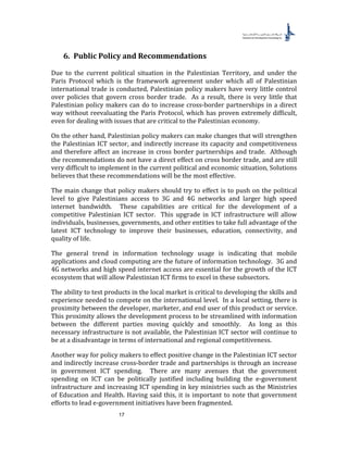 17
6. Public Policy and Recommendations
Due to the current political situation in the Palestinian Territory, and under the
Paris Protocol which is the framework agreement under which all of Palestinian
international trade is conducted, Palestinian policy makers have very little control
over policies that govern cross border trade. As a result, there is very little that
Palestinian policy makers can do to increase cross-border partnerships in a direct
way without reevaluating the Paris Protocol, which has proven extremely difficult,
even for dealing with issues that are critical to the Palestinian economy.
On the other hand, Palestinian policy makers can make changes that will strengthen
the Palestinian ICT sector, and indirectly increase its capacity and competitiveness
and therefore affect an increase in cross border partnerships and trade. Although
the recommendations do not have a direct effect on cross border trade, and are still
very difficult to implement in the current political and economic situation, Solutions
believes that these recommendations will be the most effective.
The main change that policy makers should try to effect is to push on the political
level to give Palestinians access to 3G and 4G networks and larger high speed
internet bandwidth. These capabilities are critical for the development of a
competitive Palestinian ICT sector. This upgrade in ICT infrastructure will allow
individuals, businesses, governments, and other entities to take full advantage of the
latest ICT technology to improve their businesses, education, connectivity, and
quality of life.
The general trend in information technology usage is indicating that mobile
applications and cloud computing are the future of information technology. 3G and
4G networks and high speed internet access are essential for the growth of the ICT
ecosystem that will allow Palestinian ICT firms to excel in these subsectors.
The ability to test products in the local market is critical to developing the skills and
experience needed to compete on the international level. In a local setting, there is
proximity between the developer, marketer, and end user of this product or service.
This proximity allows the development process to be streamlined with information
between the different parties moving quickly and smoothly. As long as this
necessary infrastructure is not available, the Palestinian ICT sector will continue to
be at a disadvantage in terms of international and regional competitiveness.
Another way for policy makers to effect positive change in the Palestinian ICT sector
and indirectly increase cross-border trade and partnerships is through an increase
in government ICT spending. There are many avenues that the government
spending on ICT can be politically justified including building the e-government
infrastructure and increasing ICT spending in key ministries such as the Ministries
of Education and Health. Having said this, it is important to note that government
efforts to lead e-government initiatives have been fragmented.
 