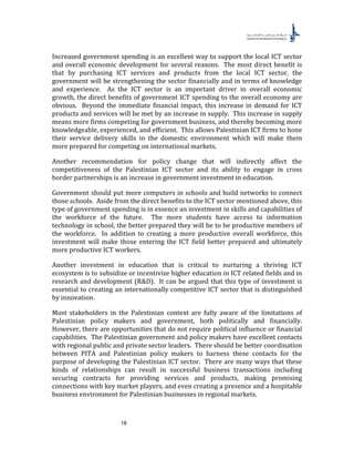 18
Increased government spending is an excellent way to support the local ICT sector
and overall economic development for several reasons. The most direct benefit is
that by purchasing ICT services and products from the local ICT sector, the
government will be strengthening the sector financially and in terms of knowledge
and experience. As the ICT sector is an important driver in overall economic
growth, the direct benefits of government ICT spending to the overall economy are
obvious. Beyond the immediate financial impact, this increase in demand for ICT
products and services will be met by an increase in supply. This increase in supply
means more firms competing for government business, and thereby becoming more
knowledgeable, experienced, and efficient. This allows Palestinian ICT firms to hone
their service delivery skills in the domestic environment which will make them
more prepared for competing on international markets.
Another recommendation for policy change that will indirectly affect the
competitiveness of the Palestinian ICT sector and its ability to engage in cross
border partnerships is an increase in government investment in education.
Government should put more computers in schools and build networks to connect
those schools. Aside from the direct benefits to the ICT sector mentioned above, this
type of government spending is in essence an investment in skills and capabilities of
the workforce of the future. The more students have access to information
technology in school, the better prepared they will be to be productive members of
the workforce. In addition to creating a more productive overall workforce, this
investment will make those entering the ICT field better prepared and ultimately
more productive ICT workers.
Another investment in education that is critical to nurturing a thriving ICT
ecosystem is to subsidize or incentivize higher education in ICT related fields and in
research and development (R&D). It can be argued that this type of investment is
essential to creating an internationally competitive ICT sector that is distinguished
by innovation.
Most stakeholders in the Palestinian context are fully aware of the limitations of
Palestinian policy makers and government, both politically and financially.
However, there are opportunities that do not require political influence or financial
capabilities. The Palestinian government and policy makers have excellent contacts
with regional public and private sector leaders. There should be better coordination
between PITA and Palestinian policy makers to harness these contacts for the
purpose of developing the Palestinian ICT sector. There are many ways that these
kinds of relationships can result in successful business transactions including
securing contracts for providing services and products, making promising
connections with key market players, and even creating a presence and a hospitable
business environment for Palestinian businesses in regional markets.
 