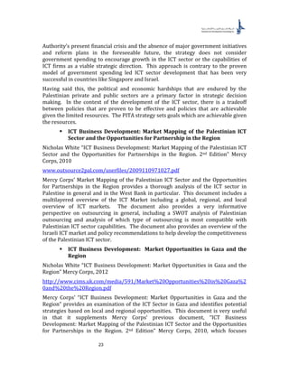 23
Authority’s present financial crisis and the absence of major government initiatives
and reform plans in the foreseeable future, the strategy does not consider
government spending to encourage growth in the ICT sector or the capabilities of
ICT firms as a viable strategic direction. This approach is contrary to the proven
model of government spending led ICT sector development that has been very
successful in countries like Singapore and Israel.
Having said this, the political and economic hardships that are endured by the
Palestinian private and public sectors are a primary factor in strategic decision
making. In the context of the development of the ICT sector, there is a tradeoff
between policies that are proven to be effective and policies that are achievable
given the limited resources. The PITA strategy sets goals which are achievable given
the resources.
 ICT Business Development: Market Mapping of the Palestinian ICT
Sector and the Opportunities for Partnership in the Region
Nicholas White “ICT Business Development: Market Mapping of the Palestinian ICT
Sector and the Opportunities for Partnerships in the Region. 2nd Edition” Mercy
Corps, 2010
www.outsource2pal.com/userfiles/2009110971027.pdf
Mercy Corps’ Market Mapping of the Palestinian ICT Sector and the Opportunities
for Partnerships in the Region provides a thorough analysis of the ICT sector in
Palestine in general and in the West Bank in particular. This document includes a
multilayered overview of the ICT Market including a global, regional, and local
overview of ICT markets. The document also provides a very informative
perspective on outsourcing in general, including a SWOT analysis of Palestinian
outsourcing and analysis of which type of outsourcing is most compatible with
Palestinian ICT sector capabilities. The document also provides an overview of the
Israeli ICT market and policy recommendations to help develop the competitiveness
of the Palestinian ICT sector.
 ICT Business Development: Market Opportunities in Gaza and the
Region
Nicholas White “ICT Business Development: Market Opportunities in Gaza and the
Region” Mercy Corps, 2012
http://www.cims.uk.com/media/591/Market%20Opportunities%20in%20Gaza%2
0and%20the%20Region.pdf
Mercy Corps’ “ICT Business Development: Market Opportunities in Gaza and the
Region” provides an examination of the ICT Sector in Gaza and identifies potential
strategies based on local and regional opportunities. This document is very useful
in that it supplements Mercy Corps’ previous document, “ICT Business
Development: Market Mapping of the Palestinian ICT Sector and the Opportunities
for Partnerships in the Region. 2nd Edition” Mercy Corps, 2010, which focuses
 
