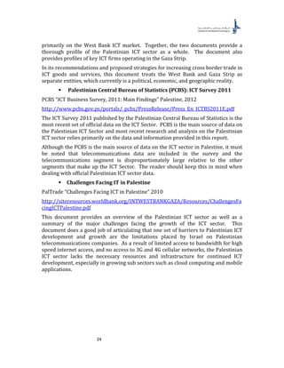 24
primarily on the West Bank ICT market. Together, the two documents provide a
thorough profile of the Palestinian ICT sector as a whole. The document also
provides profiles of key ICT firms operating in the Gaza Strip.
In its recommendations and proposed strategies for increasing cross border trade in
ICT goods and services, this document treats the West Bank and Gaza Strip as
separate entities, which currently is a political, economic, and geographic reality.
 Palestinian Central Bureau of Statistics (PCBS): ICT Survey 2011
PCBS “ICT Business Survey, 2011: Main Findings” Palestine, 2012
http://www.pcbs.gov.ps/portals/_pcbs/PressRelease/Press_En_ICTBS2011E.pdf
The ICT Survey 2011 published by the Palestinian Central Bureau of Statistics is the
most recent set of official data on the ICT Sector. PCBS is the main source of data on
the Palestinian ICT Sector and most recent research and analysis on the Palestinian
ICT sector relies primarily on the data and information provided in this report.
Although the PCBS is the main source of data on the ICT sector in Palestine, it must
be noted that telecommunications data are included in the survey and the
telecommunications segment is disproportionately large relative to the other
segments that make up the ICT Sector. The reader should keep this in mind when
dealing with official Palestinian ICT sector data.
 Challenges Facing IT in Palestine
PalTrade “Challenges Facing ICT in Palestine” 2010
http://siteresources.worldbank.org/INTWESTBANKGAZA/Resources/ChallengesFa
cingICTPalestine.pdf
This document provides an overview of the Palestinian ICT sector as well as a
summary of the major challenges facing the growth of the ICT sector. This
document does a good job of articulating that one set of barriers to Palestinian ICT
development and growth are the limitations placed by Israel on Palestinian
telecommunications companies. As a result of limited access to bandwidth for high
speed internet access, and no access to 3G and 4G cellular networks, the Palestinian
ICT sector lacks the necessary resources and infrastructure for continued ICT
development, especially in growing sub sectors such as cloud computing and mobile
applications.
 