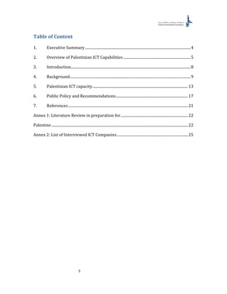 3
Table of Content
1. Executive Summary.................................................................................................................4
2. Overview of Palestinian ICT Capabilities ........................................................................5
3. Introduction................................................................................................................................8
4. Background.................................................................................................................................9
5. Palestinian ICT capacity......................................................................................................13
6. Public Policy and Recommendations.............................................................................17
7. References................................................................................................................................21
Annex 1: Literature Review in preparation for........................................................................22
Palestine..................................................................................................................................................22
Annex 2: List of Interviewed ICT Companies............................................................................25
 