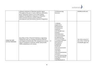 30
software solutions in Palestine and the region.
Throughout the past 12 years, ISCO has achieved a
great reputation status as one of the leading
software development companies in Palestine.
ISCO’s primary focus is custom software
development and Information Systems Integration.
3) Outsourcing
Services
info@iscosoft.com
eGate for Self-
service Solutions
Easy Way to Pay e-Payment Gateway is agrowing
Palestinian start-up company backed by efficient
and elegant professionals. The company has various
aspects and goals to lead the market and provide
100% satisfaction to its clients.
11
1) Mobile
Application
Development
2) Enterprise
Solutions
3) E-Health Care
Systems
4) E-Education
5) E-Government
6) Application
Service Provider
7) Custom Software
Development
8) Software
publishing
9) Wired
telecommunication
activities
10) Other
telecommunications
activities
11) Data processing,
hosting and related
activities
12) Wholesale of
Tel: 970 2 2414717
Fax: 970 2 2414718
Izzedin@e-pgs.com
 