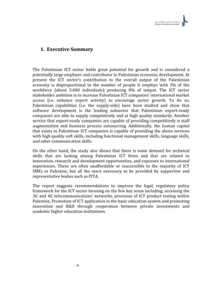 4
1. Executive Summary
The Palestinian ICT sector holds great potential for growth and is considered a
potentially large employer and contributor to Palestinian economic development. At
present the ICT sector’s contribution to the overall output of the Palestinian
economy is disproportional to the number of people it employs with 3% of the
workforce (about 5,000 individuals) producing 8% of output. The ICT sector
stakeholder ambition is to increase Palestinian ICT companies’ international market
access (i.e. enhance export activity) to encourage sector growth. To do so,
Palestinian capabilities (i.e. the supply-side) have been studied and show that
software development is the leading subsector that Palestinian export-ready
companies are able to supply competitively and at high quality standards. Another
service that export-ready companies are capable of providing competitively is staff
augmentation and business process outsourcing. Additionally, the human capital
that exists in Palestinian ICT companies is capable of providing the above services
with high quality soft skills, including functional management skills, language skills,
and other communication skills.
On the other hand, the study also shows that there is some demand for technical
skills that are lacking among Palestinian ICT firms and that are related to
innovation, research and development opportunities, and exposure to international
experiences. These are often unaffordable or inaccessible to the majority of ICT
SMEs in Palestine, but all the more necessary to be provided by supportive and
representative bodies such as PITA.
The report suggests recommendations to improve the legal, regulatory policy
framework for the ICT sector focusing on the few key areas including; accessing the
3G and 4G telecommunications’ networks, provision of ICT product testing within
Palestine, Promotion of ICT application in the basic education system and promoting
innovation and R&D through cooperation between private investments and
academic higher education institutions.
 