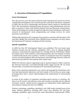 5
2. Overview of Palestinian ICT Capabilities
Sector Development
Over the last four years the export element of the Palestinian ICT sector has shown
considerable development. Cisco started activities with three Palestinian companies
in 2009; this has led to relationships and business which continue to develop into
2013. The international relationship base has grown with multinationals and now
there is business in place with Hewlett Packard, Intel and Microsoft, among others.
These relationships are mainly managed through the Israeli subsidiaries and involve
research & development work, programming and testing services for micro
processors and software.
Additionally Palestinian ICT companies have business contracts with European, USA
and other Middle East and North Africa (MENA) based companies, all areas where
the Palestinian ICT industry is looking to further develop.
Specific Capabilities
In 2009 the first ICT Development Report was published. This was based upon
detailed research into the industry capabilities with a view to helping potential
customers understand the opportunities for working with the Palestinians. Whilst
the largest sector of the industry is telecommunications, the vast majority of which
is domestically based, more recently a number of companies have been exporting
services around broadband, WiFi and microwave link technology. However software
and services provide the vast majority of the export value.
Whilst the internet requires upgrading to get to speeds enjoyed in other countries,
the telecoms back bone is provided through Jordan, Egypt and the UK, via Israel.
This provides a sound level of redundancy for international operations.
Many of the exporting organizations are owned and managed by Palestinians who
have had international experience and lived outside of the territory at some stage,
providing them with a sound understanding of the requirements of international
business.
In terms of the number of companies providing export services or solutions, the
focus is on IT services and software, areas where export is possible and not affected
by border controls. Indeed several companies are selling their Arabic applications
and software solutions into the rest of MENA.
Software technology capabilities identified in the 2009 study included most of the
major software platforms, including .NET, Linux, Java, Windows NT and Unix.
Language capabilities again covered the main international requirements: HTML;
 