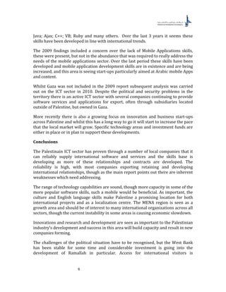 6
Java; Ajax; C++; VB; Ruby and many others. Over the last 3 years it seems these
skills have been developed in line with international trends.
The 2009 findings included a concern over the lack of Mobile Applications skills,
these were present, but not in the abundance that was required to really address the
needs of the mobile applications sector. Over the last period these skills have been
developed and mobile application development skills are in existence and are being
increased, and this area is seeing start-ups particularly aimed at Arabic mobile Apps
and content.
Whilst Gaza was not included in the 2009 report subsequent analysis was carried
out on the ICT sector in 2010. Despite the political and security problems in the
territory there is an active ICT sector with several companies continuing to provide
software services and applications for export, often through subsidiaries located
outside of Palestine, but owned in Gaza.
More recently there is also a growing focus on innovation and business start-ups
across Palestine and whilst this has a long way to go it will start to increase the pace
that the local market will grow. Specific technology areas and investment funds are
either in place or in plan to support these developments.
Conclusions
The Palestinain ICT sector has proven through a number of local companies that it
can reliably supply international software and services and the skills base is
developing as more of these relationships and contracts are developed. The
reliability is high, with most companies exporting retaining and developing
international relationships, though as the main report points out there are inherent
weaknesses which need addressing.
The range of technology capabilities are sound, though more capacity in some of the
more popular software skills, such a mobile would be beneficial. As important, the
culture and English language skills make Palestine a promising location for both
international projects and as a localization centre. The MENA region is seen as a
growth area and should be of interest to many international organizations across all
sectors, though the current instability in some areas is causing economic slowdown.
Innovations and research and development are seen as important to the Palestinian
industry’s development and success in this area will build capacity and result in new
companies forming.
The challenges of the political situation have to be recognised, but the West Bank
has been stable for some time and considerable investment is going into the
development of Ramallah in particular. Access for international visitors is
 