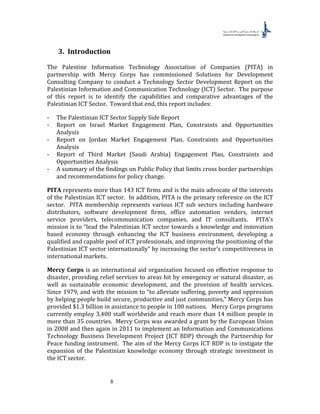 8
3. Introduction
The Palestine Information Technology Association of Companies (PITA) in
partnership with Mercy Corps has commissioned Solutions for Development
Consulting Company to conduct a Technology Sector Development Report on the
Palestinian Information and Communication Technology (ICT) Sector. The purpose
of this report is to identify the capabilities and comparative advantages of the
Palestinian ICT Sector. Toward that end, this report includes:
- The Palestinian ICT Sector Supply Side Report
- Report on Israel Market Engagement Plan, Constraints and Opportunities
Analysis
- Report on Jordan Market Engagement Plan, Constraints and Opportunities
Analysis
- Report of Third Market (Saudi Arabia) Engagement Plan, Constraints and
Opportunities Analysis
- A summary of the findings on Public Policy that limits cross border partnerships
and recommendations for policy change.
PITA represents more than 143 ICT firms and is the main advocate of the interests
of the Palestinian ICT sector. In addition, PITA is the primary reference on the ICT
sector. PITA membership represents various ICT sub sectors including hardware
distributors, software development firms, office automation vendors, internet
service providers, telecommunication companies, and IT consultants. PITA’s
mission is to “lead the Palestinian ICT sector towards a knowledge and innovation
based economy through enhancing the ICT business environment, developing a
qualified and capable pool of ICT professionals, and improving the positioning of the
Palestinian ICT sector internationally” by increasing the sector’s competitiveness in
international markets.
Mercy Corps is an international aid organization focused on effective response to
disaster, providing relief services to areas hit by emergency or natural disaster, as
well as sustainable economic development, and the provision of health services.
Since 1979, and with the mission to “to alleviate suffering, poverty and oppression
by helping people build secure, productive and just communities,” Mercy Corps has
provided $1.3 billion in assistance to people in 100 nations. Mercy Corps programs
currently employ 3,400 staff worldwide and reach more than 14 million people in
more than 35 countries. Mercy Corps was awarded a grant by the European Union
in 2008 and then again in 2011 to implement an Information and Communications
Technology Business Development Project (ICT BDP) through the Partnership for
Peace funding instrument. The aim of the Mercy Corps ICT BDP is to instigate the
expansion of the Palestinian knowledge economy through strategic investment in
the ICT sector.
 