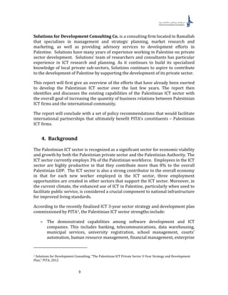 9
Solutions for Development Consulting Co. is a consulting firm located in Ramallah
that specializes in management and strategic planning, market research and
marketing, as well as providing advisory services to development efforts in
Palestine. Solutions have many years of experience working in Palestine on private
sector development. Solutions’ team of researchers and consultants has particular
experience in ICT research and planning. As it continues to build its specialized
knowledge of local private sub-sectors, Solutions continues to aspire to contribute
to the development of Palestine by supporting the development of its private sector.
This report will first give an overview of the efforts that have already been exerted
to develop the Palestinian ICT sector over the last few years. The report then
identifies and discusses the existing capabilities of the Palestinian ICT sector with
the overall goal of increasing the quantity of business relations between Palestinian
ICT firms and the international community.
The report will conclude with a set of policy recommendations that would facilitate
international partnerships that ultimately benefit PITA’s constituents – Palestinian
ICT firms.
4. Background
The Palestinian ICT sector is recognized as a significant sector for economic viability
and growth by both the Palestinian private sector and the Palestinian Authority. The
ICT sector currently employs 3% of the Palestinian workforce. Employees in the ICT
sector are highly productive in that they contribute more than 8% to the overall
Palestinian GDP. The ICT sector is also a strong contributor to the overall economy
in that for each new worker employed in the ICT sector, three employment
opportunities are created in other sectors that support the ICT sector. Moreover, in
the current climate, the enhanced use of ICT in Palestine, particularly when used to
facilitate public service, is considered a crucial component to national infrastructure
for improved living standards.
According to the recently finalized ICT 3-year sector strategy and development plan
commissioned by PITA0F
1, the Palestinian ICT sector strengths include:
+ The demonstrated capabilities among software development and ICT
companies. This includes banking, telecommunications, data warehousing,
municipal services, university registration, school management, courts’
automation, human resource management, financial management, enterprise
1 Solutions for Development Consulting, “The Palestinian ICT Private Sector 3-Year Strategy and Development
Plan,” PITA, 2012
 