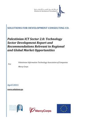 SOLUTIONS FOR DEVELOPMENT CONSULTING CO.
Palestinian ICT Sector 2.0: Technology
Sector Development Report and
Recommendations Relevant to Regional
and Global Market Opportunities
For
Palestinian Information Technology Association of Companies
Mercy Corps
April 2013
www.solutions.ps
 