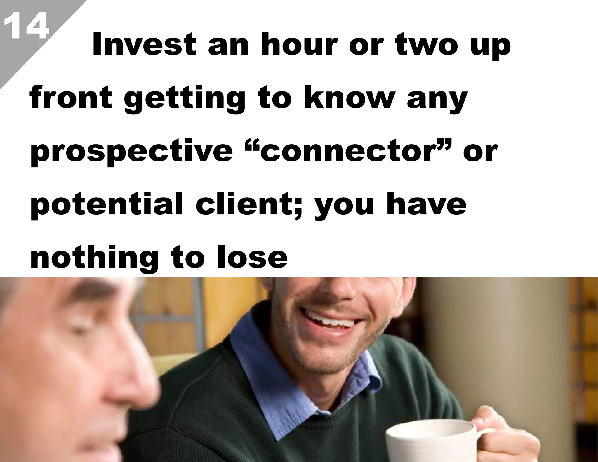 14

Invest an hour or two up

front getting to know any
prospective “connector” or
potential client; you have
nothing to lose

 