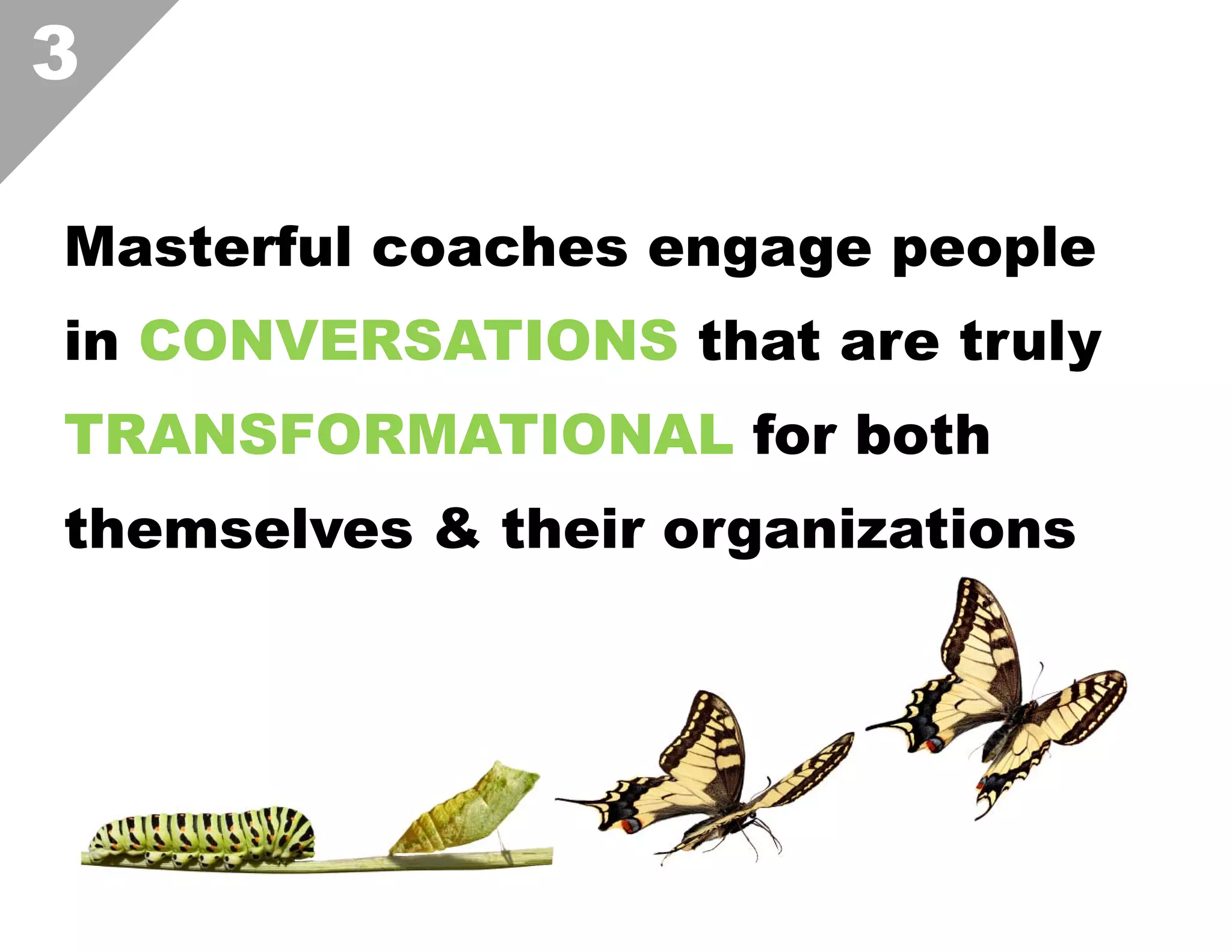 3
Masterful coaches engage people
in CONVERSATIONS that are truly
TRANSFORMATIONAL for both
themselves & their organizations  

 