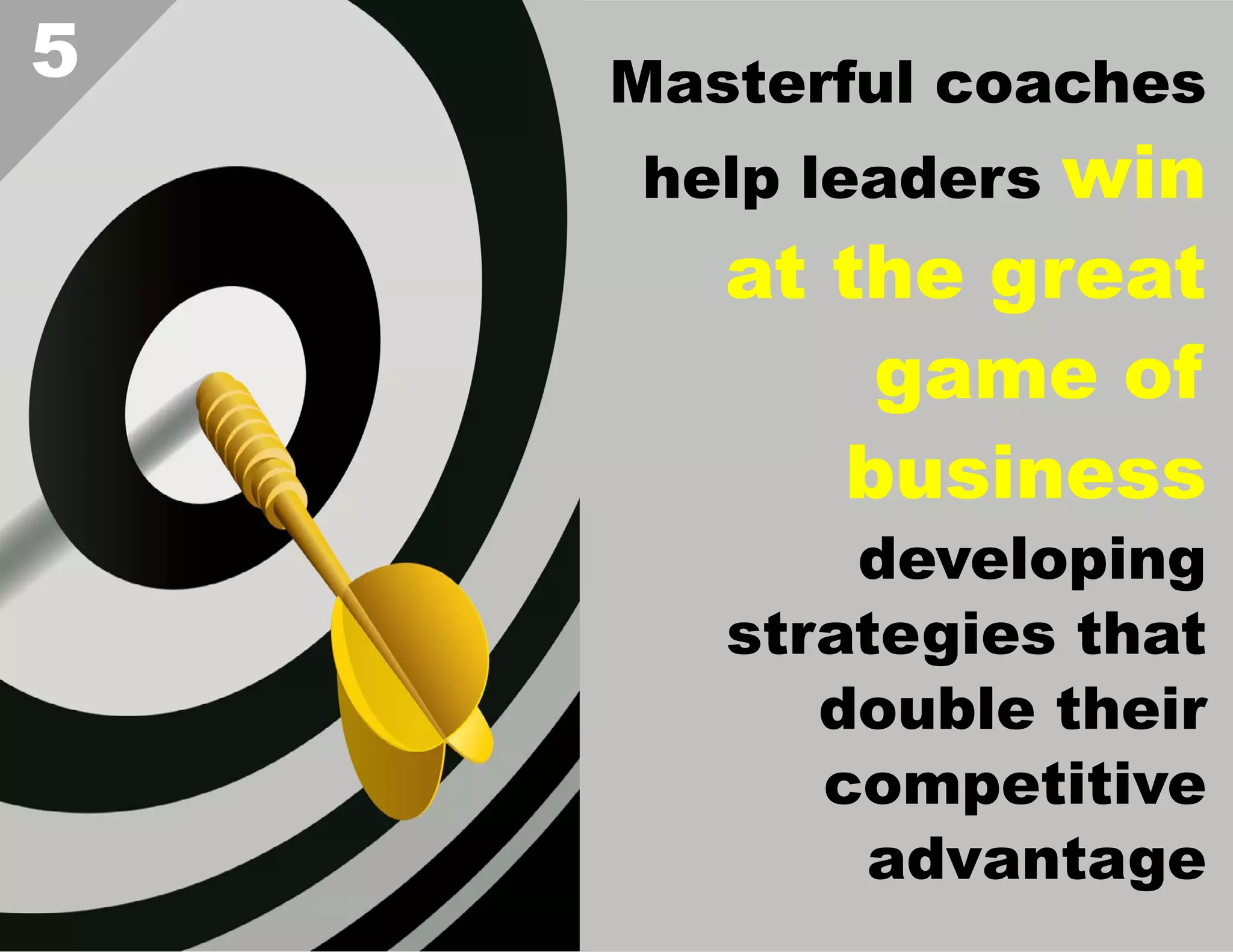 5

Masterful coaches

win
at the great
game of
business

help leaders

developing
strategies that
double their
competitive
advantage  

 